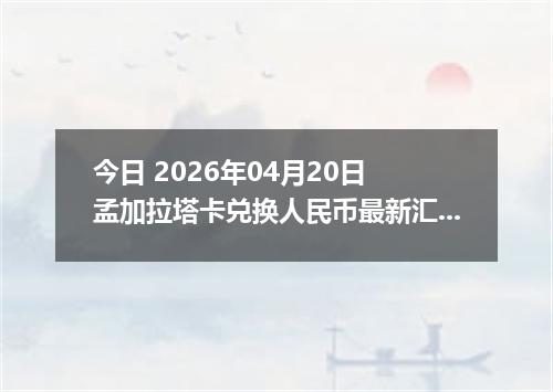 今日 2026年04月20日 孟加拉塔卡兑换人民币最新汇率行情