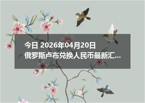 今日 2026年04月20日 俄罗斯卢布兑换人民币最新汇率行情