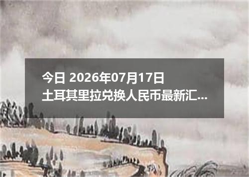 今日 2026年07月17日 土耳其里拉兑换人民币最新汇率行情