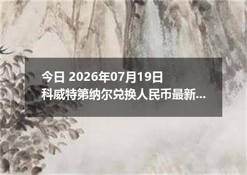 今日 2026年07月19日 科威特第纳尔兑换人民币最新汇率行情