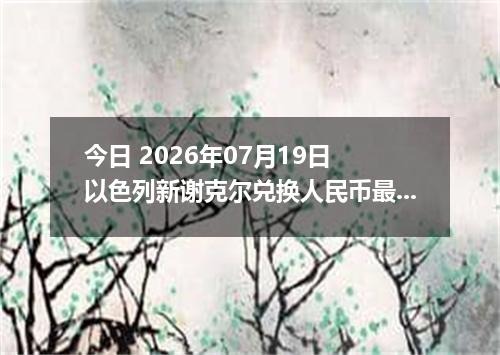 今日 2026年07月19日 以色列新谢克尔兑换人民币最新汇率行情