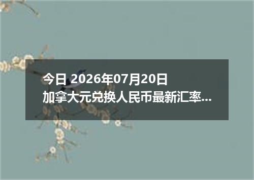 今日 2026年07月20日 加拿大元兑换人民币最新汇率行情