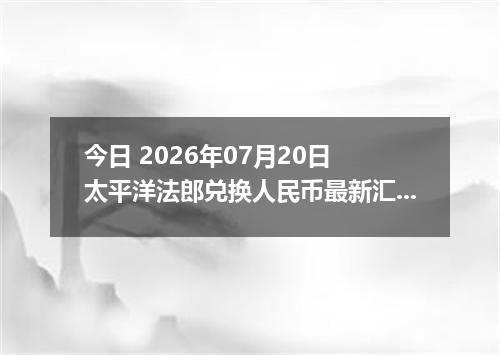 今日 2026年07月20日 太平洋法郎兑换人民币最新汇率行情