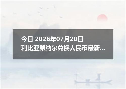 今日 2026年07月20日 利比亚第纳尔兑换人民币最新汇率行情