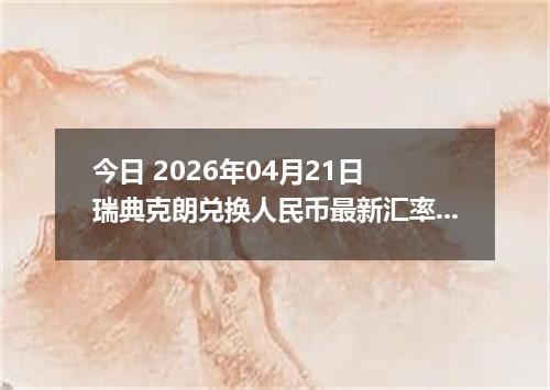 今日 2026年04月21日 瑞典克朗兑换人民币最新汇率行情