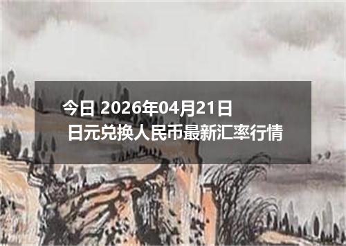 今日 2026年04月21日 日元兑换人民币最新汇率行情