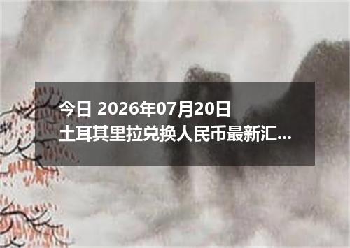 今日 2026年07月20日 土耳其里拉兑换人民币最新汇率行情