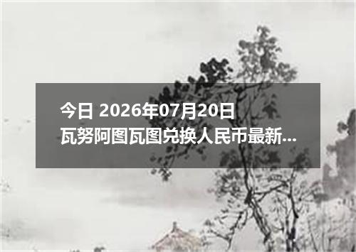 今日 2026年07月20日 瓦努阿图瓦图兑换人民币最新汇率行情