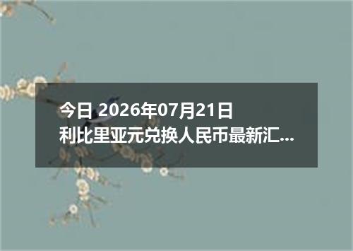 今日 2026年07月21日 利比里亚元兑换人民币最新汇率行情