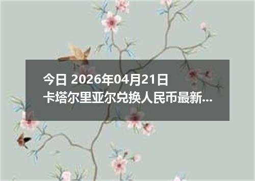 今日 2026年04月21日 卡塔尔里亚尔兑换人民币最新汇率行情