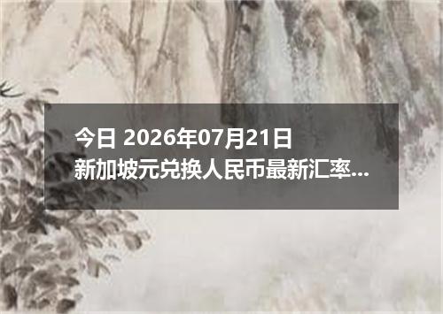 今日 2026年07月21日 新加坡元兑换人民币最新汇率行情