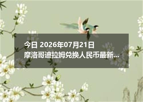 今日 2026年07月21日 摩洛哥迪拉姆兑换人民币最新汇率行情