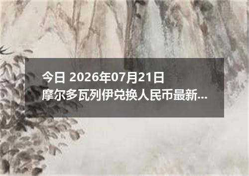 今日 2026年07月21日 摩尔多瓦列伊兑换人民币最新汇率行情