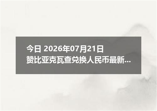 今日 2026年07月21日 赞比亚克瓦查兑换人民币最新汇率行情