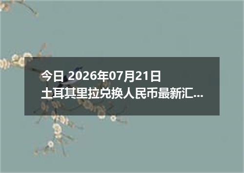 今日 2026年07月21日 土耳其里拉兑换人民币最新汇率行情