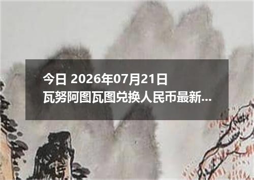 今日 2026年07月21日 瓦努阿图瓦图兑换人民币最新汇率行情