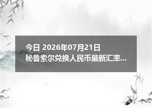 今日 2026年07月21日 秘鲁索尔兑换人民币最新汇率行情