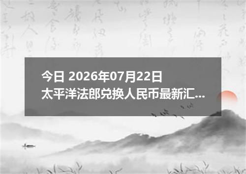 今日 2026年07月22日 太平洋法郎兑换人民币最新汇率行情
