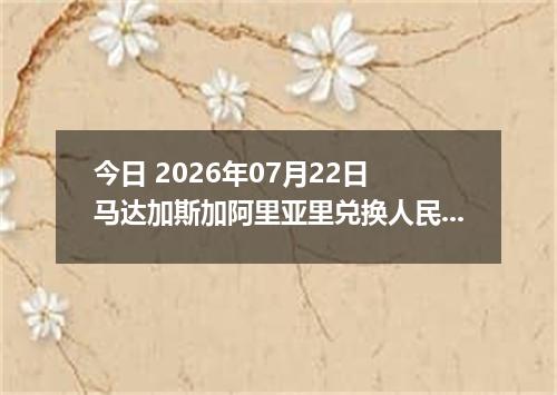 今日 2026年07月22日 马达加斯加阿里亚里兑换人民币最新汇率行情