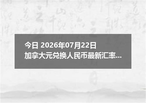 今日 2026年07月22日 加拿大元兑换人民币最新汇率行情