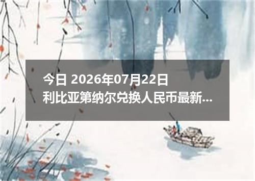 今日 2026年07月22日 利比亚第纳尔兑换人民币最新汇率行情