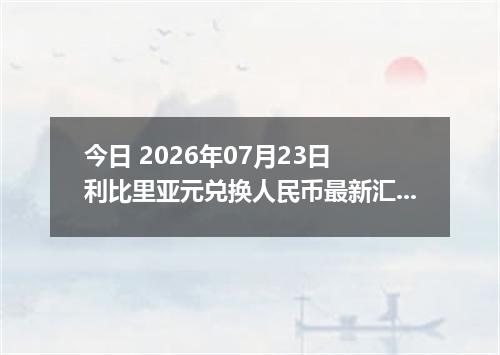 今日 2026年07月23日 利比里亚元兑换人民币最新汇率行情
