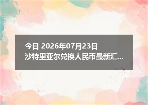 今日 2026年07月23日 沙特里亚尔兑换人民币最新汇率行情