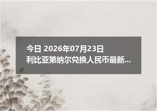 今日 2026年07月23日 利比亚第纳尔兑换人民币最新汇率行情