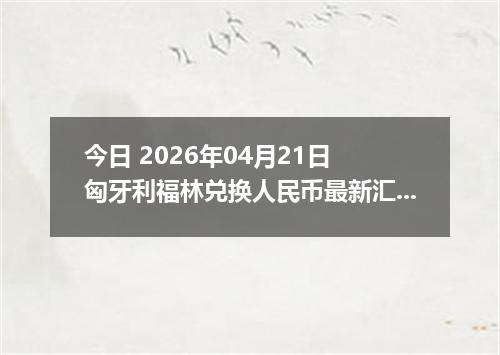 今日 2026年04月21日 匈牙利福林兑换人民币最新汇率行情