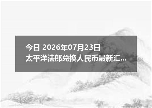 今日 2026年07月23日 太平洋法郎兑换人民币最新汇率行情