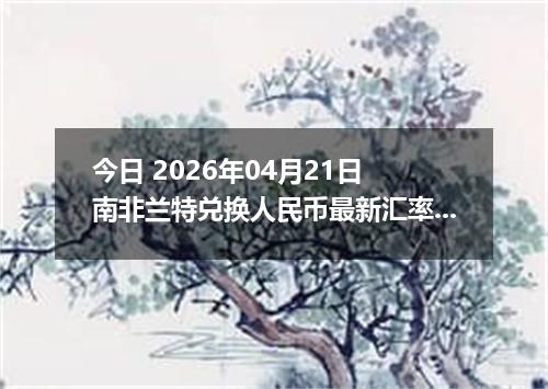 今日 2026年04月21日 南非兰特兑换人民币最新汇率行情