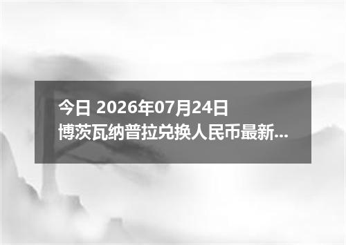 今日 2026年07月24日 博茨瓦纳普拉兑换人民币最新汇率行情