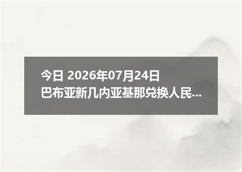 今日 2026年07月24日 巴布亚新几内亚基那兑换人民币最新汇率行情