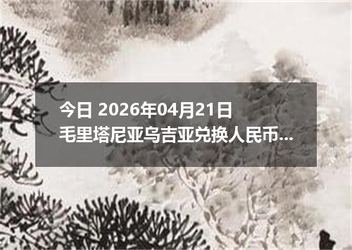 今日 2026年04月21日 毛里塔尼亚乌吉亚兑换人民币最新汇率行情