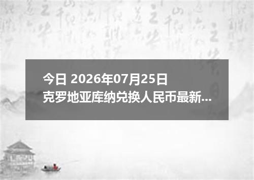 今日 2026年07月25日 克罗地亚库纳兑换人民币最新汇率行情