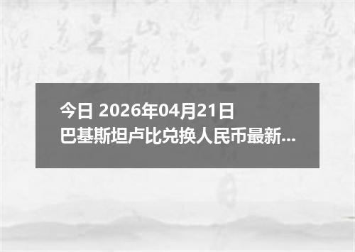 今日 2026年04月21日 巴基斯坦卢比兑换人民币最新汇率行情