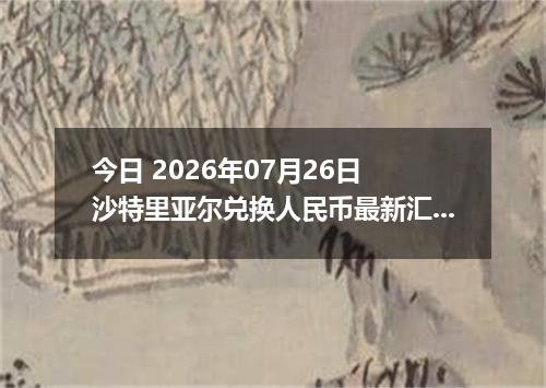今日 2026年07月26日 沙特里亚尔兑换人民币最新汇率行情