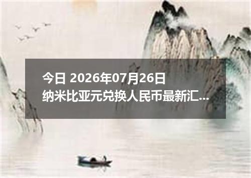 今日 2026年07月26日 纳米比亚元兑换人民币最新汇率行情