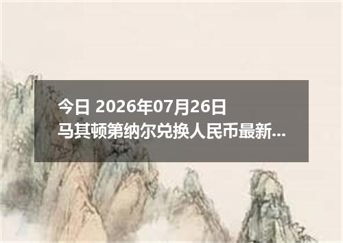 今日 2026年07月26日 马其顿第纳尔兑换人民币最新汇率行情