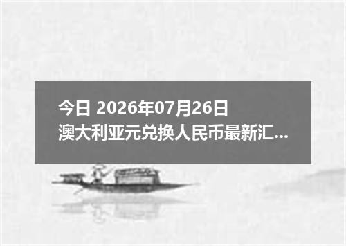 今日 2026年07月26日 澳大利亚元兑换人民币最新汇率行情