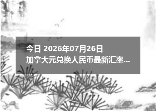 今日 2026年07月26日 加拿大元兑换人民币最新汇率行情