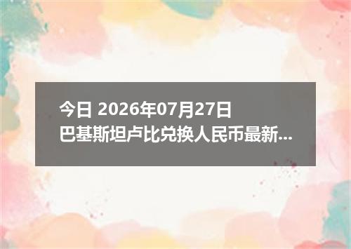今日 2026年07月27日 巴基斯坦卢比兑换人民币最新汇率行情