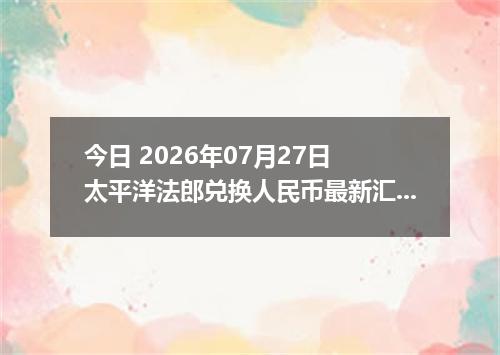 今日 2026年07月27日 太平洋法郎兑换人民币最新汇率行情