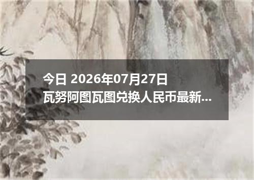 今日 2026年07月27日 瓦努阿图瓦图兑换人民币最新汇率行情