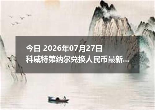 今日 2026年07月27日 科威特第纳尔兑换人民币最新汇率行情