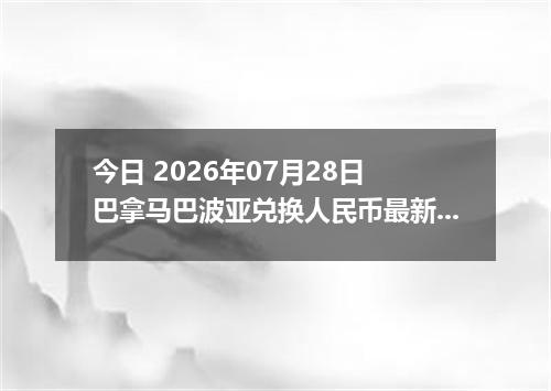 今日 2026年07月28日 巴拿马巴波亚兑换人民币最新汇率行情
