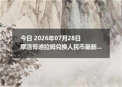 今日 2026年07月28日 摩洛哥迪拉姆兑换人民币最新汇率行情