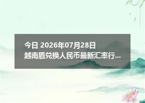 今日 2026年07月28日 越南盾兑换人民币最新汇率行情