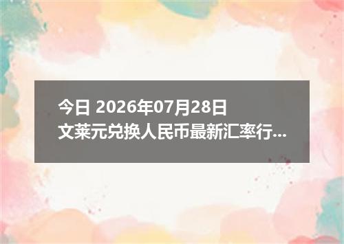 今日 2026年07月28日 文莱元兑换人民币最新汇率行情