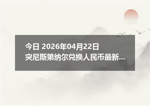 今日 2026年04月22日 突尼斯第纳尔兑换人民币最新汇率行情